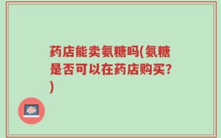 药店能卖氨糖吗(氨糖是否可以在药店购买？)