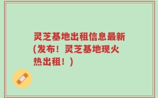 灵芝基地出租信息最新(发布！灵芝基地现火热出租！)