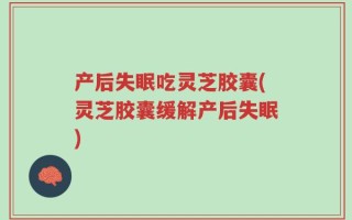 产后失眠吃灵芝胶囊(灵芝胶囊缓解产后失眠)