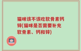 猫咪该不该吃软骨素钙锌(猫咪是否需要补充软骨素、钙和锌)