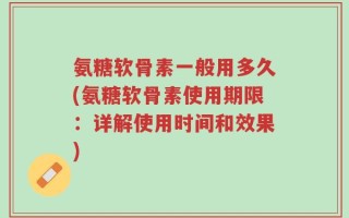 氨糖软骨素一般用多久(氨糖软骨素使用期限：详解使用时间和效果)