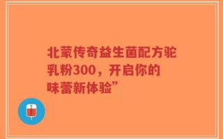 北蒙传奇益生菌配方驼乳粉300，开启你的味蕾新体验”