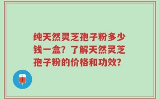 纯天然灵芝孢子粉多少钱一盒？了解天然灵芝孢子粉的价格和功效？