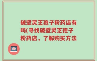 破壁灵芝孢子粉药店有吗(寻找破壁灵芝孢子粉药店，了解购买方法