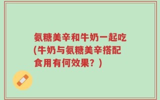氨糖美辛和牛奶一起吃(牛奶与氨糖美辛搭配食用有何效果？)