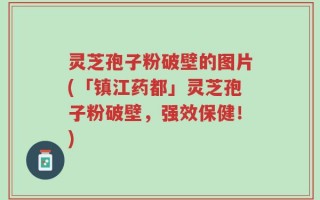 灵芝孢子粉破壁的图片(「镇江药都」灵芝孢子粉破壁，强效保健！)