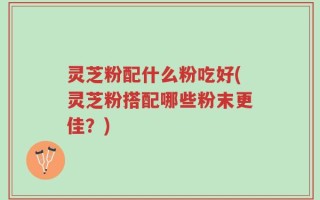 灵芝粉配什么粉吃好(灵芝粉搭配哪些粉末更佳？)