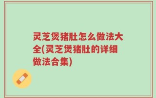 灵芝煲猪肚怎么做法大全(灵芝煲猪肚的详细做法合集)