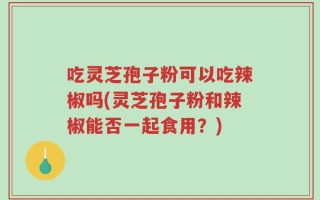吃灵芝孢子粉可以吃辣椒吗(灵芝孢子粉和辣椒能否一起食用？)