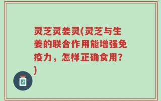 灵芝灵姜灵(灵芝与生姜的联合作用能增强免疫力，怎样正确食用？)