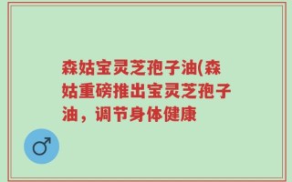 森姑宝灵芝孢子油(森姑重磅推出宝灵芝孢子油，调节身体健康