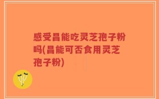 感受昌能吃灵芝孢子粉吗(昌能可否食用灵芝孢子粉)