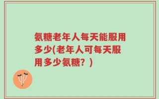 氨糖老年人每天能服用多少(老年人可每天服用多少氨糖？)