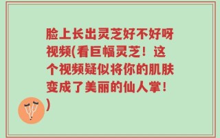 脸上长出灵芝好不好呀视频(看巨幅灵芝！这个视频疑似将你的肌肤变成了美丽的仙人掌！)