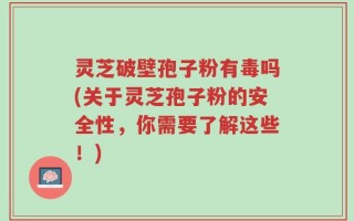 灵芝破壁孢子粉有毒吗(关于灵芝孢子粉的安全性，你需要了解这些！)