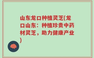 山东龙口种植灵芝(龙口山东：种植珍贵中药材灵芝，助力健康产业)