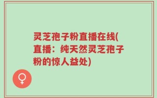 灵芝孢子粉直播在线(直播：纯天然灵芝孢子粉的惊人益处)