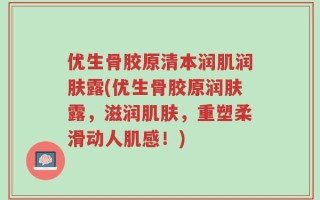 优生骨胶原清本润肌润肤露(优生骨胶原润肤露，滋润肌肤，重塑柔滑动人肌感！)