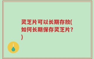 灵芝片可以长期存放(如何长期保存灵芝片？)