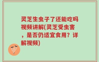 灵芝生虫子了还能吃吗视频讲解(灵芝受虫害，是否仍适宜食用？详解视频)
