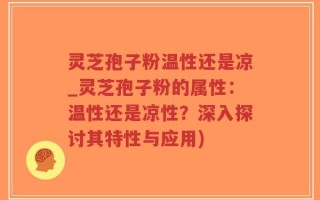 灵芝孢子粉温性还是凉_灵芝孢子粉的属性：温性还是凉性？深入探讨其特性与应用)