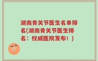 湖南骨关节医生名单排名(湖南骨关节医生排名：权威医院发布！)