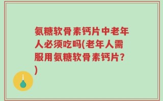 氨糖软骨素钙片中老年人必须吃吗(老年人需服用氨糖软骨素钙片？)