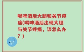 喝啤酒后大腿和关节疼痛(喝啤酒后出现大腿与关节疼痛，该怎么办？)