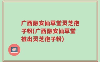 广西融安仙草堂灵芝孢子粉(广西融安仙草堂推出灵芝孢子粉)