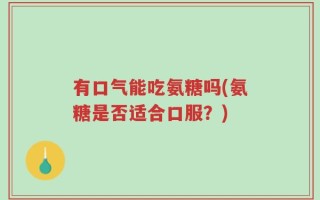 有口气能吃氨糖吗(氨糖是否适合口服？)