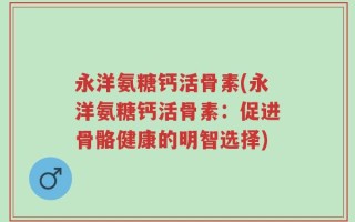 永洋氨糖钙活骨素(永洋氨糖钙活骨素：促进骨骼健康的明智选择)