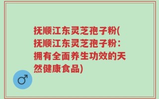 抚顺江东灵芝孢子粉(抚顺江东灵芝孢子粉：拥有全面养生功效的天然健康食品)