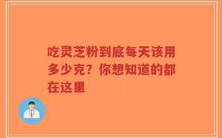 吃灵芝粉到底每天该用多少克？你想知道的都在这里