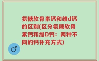 氨糖软骨素钙和维d钙的区别(区分氨糖软骨素钙和维D钙：两种不同的钙补充方式)