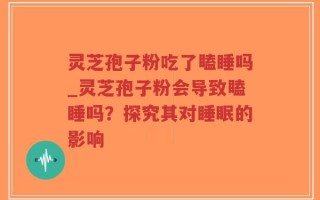 灵芝孢子粉吃了瞌睡吗_灵芝孢子粉会导致瞌睡吗？探究其对睡眠的影响