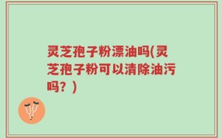 灵芝孢子粉漂油吗(灵芝孢子粉可以清除油污吗？)