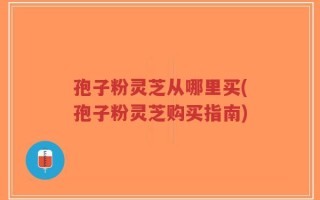 孢子粉灵芝从哪里买(孢子粉灵芝购买指南)