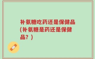 补氨糖吃药还是保健品(补氨糖是药还是保健品？)