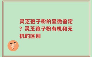 灵芝孢子粉的显微鉴定？灵芝孢子粉有机和无机的区别
