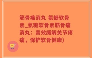 筋骨痛消丸 氨糖软骨素_氨糖软骨素筋骨痛消丸：高效缓解关节疼痛，保护软骨健康)