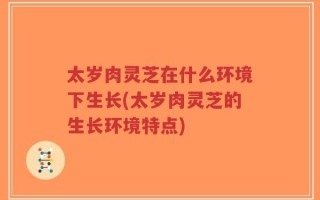 太岁肉灵芝在什么环境下生长(太岁肉灵芝的生长环境特点)