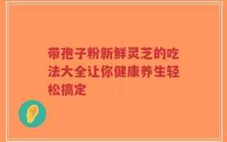 带孢子粉新鲜灵芝的吃法大全让你健康养生轻松搞定