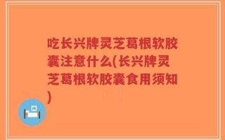 吃长兴牌灵芝葛根软胶囊注意什么(长兴牌灵芝葛根软胶囊食用须知)