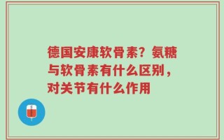 德国安康软骨素？氨糖与软骨素有什么区别，对关节有什么作用