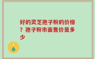 好的灵芝孢子粉的价格？孢子粉市面售价是多少