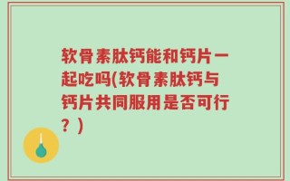 软骨素肽钙能和钙片一起吃吗(软骨素肽钙与钙片共同服用是否可行？)