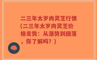 二三年太岁肉灵芝行情(二三年太岁肉灵芝价格走势：从涨势到回落，你了解吗？)