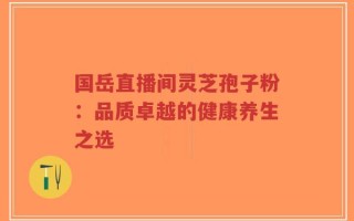 国岳直播间灵芝孢子粉：品质卓越的健康养生之选
