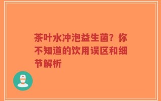 茶叶水冲泡益生菌？你不知道的饮用误区和细节解析