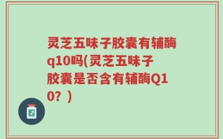 灵芝五味子胶囊有辅酶q10吗(灵芝五味子胶囊是否含有辅酶Q10？)